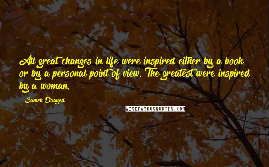 Sameh Elsayed Quotes: All great changes in life were inspired either by a book or by a personal point of view. The greatest were inspired by a woman.