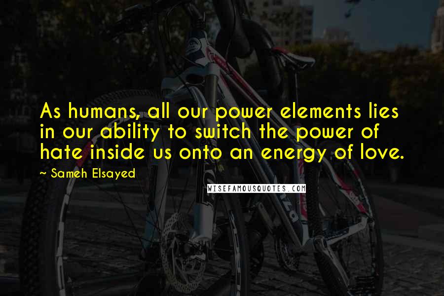 Sameh Elsayed Quotes: As humans, all our power elements lies in our ability to switch the power of hate inside us onto an energy of love.