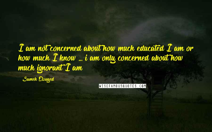 Sameh Elsayed Quotes: I am not concerned about how much educated I am or how much I know ... i am only concerned about how much ignorant I am