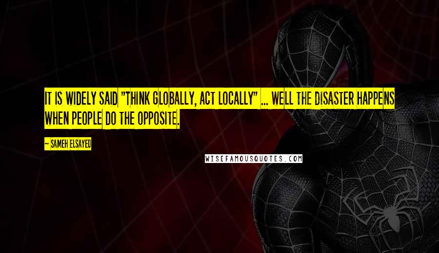 Sameh Elsayed Quotes: It is widely said "Think globally, act locally" ... well the disaster happens when people do the opposite.