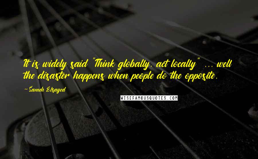 Sameh Elsayed Quotes: It is widely said "Think globally, act locally" ... well the disaster happens when people do the opposite.