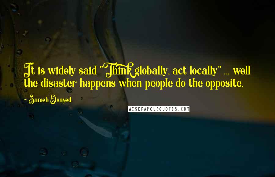 Sameh Elsayed Quotes: It is widely said "Think globally, act locally" ... well the disaster happens when people do the opposite.