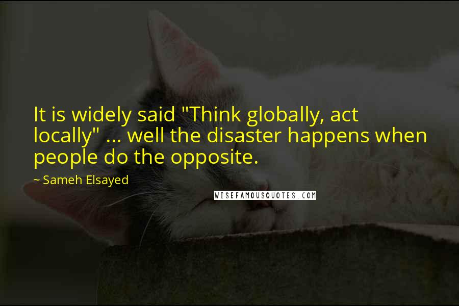 Sameh Elsayed Quotes: It is widely said "Think globally, act locally" ... well the disaster happens when people do the opposite.