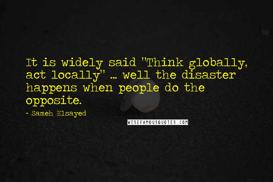 Sameh Elsayed Quotes: It is widely said "Think globally, act locally" ... well the disaster happens when people do the opposite.