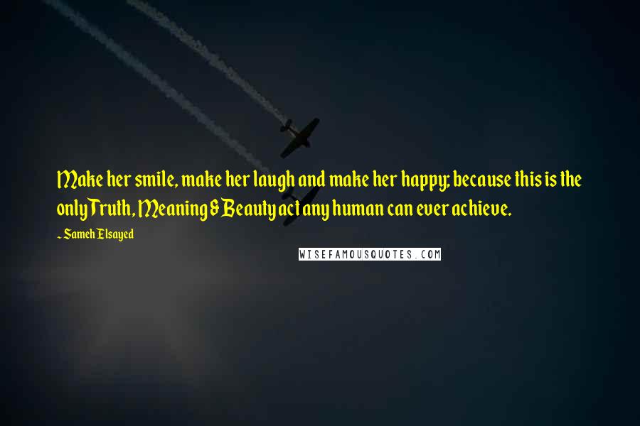 Sameh Elsayed Quotes: Make her smile, make her laugh and make her happy; because this is the only Truth, Meaning & Beauty act any human can ever achieve.