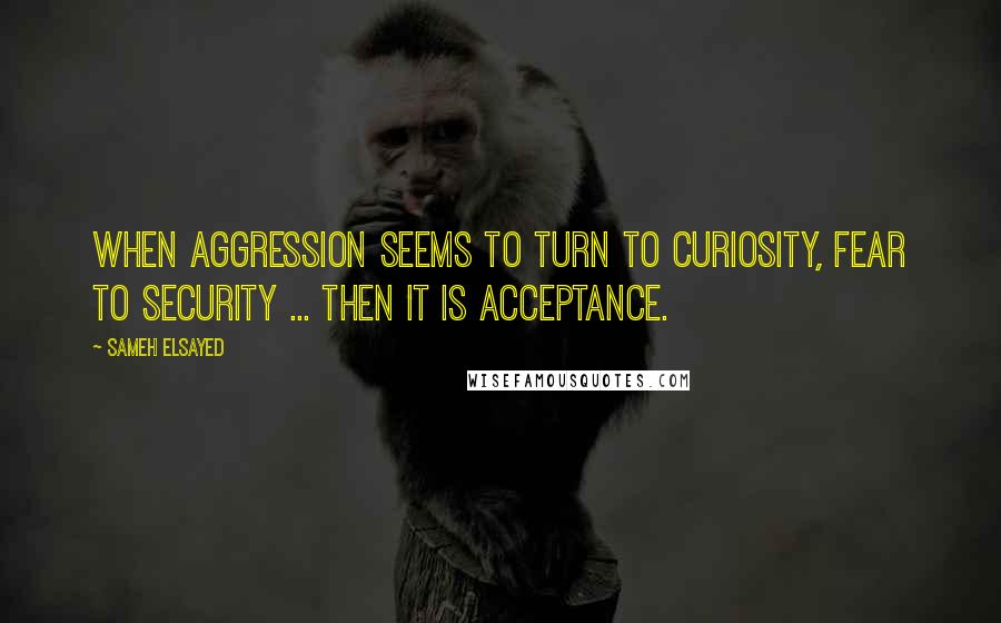 Sameh Elsayed Quotes: When aggression seems to turn to curiosity, fear to security ... then it is acceptance.