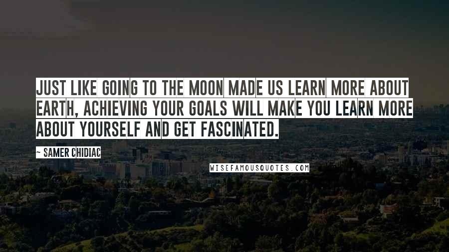 Samer Chidiac Quotes: Just like going to the moon made us learn more about earth, achieving your goals will make you learn more about yourself and get fascinated.