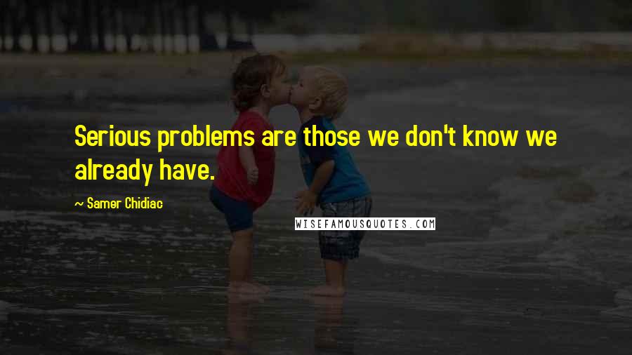 Samer Chidiac Quotes: Serious problems are those we don't know we already have.