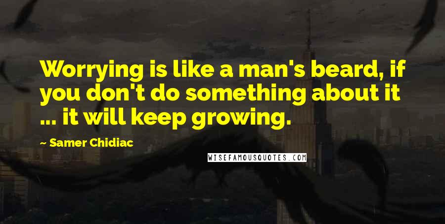 Samer Chidiac Quotes: Worrying is like a man's beard, if you don't do something about it ... it will keep growing.