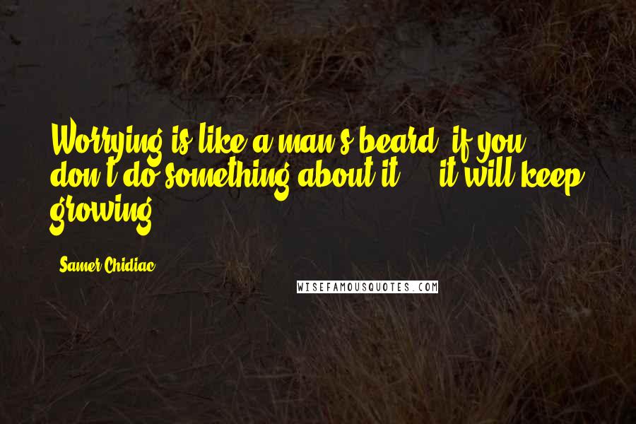 Samer Chidiac Quotes: Worrying is like a man's beard, if you don't do something about it ... it will keep growing.