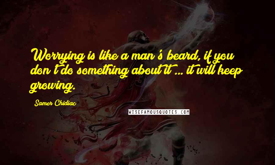 Samer Chidiac Quotes: Worrying is like a man's beard, if you don't do something about it ... it will keep growing.