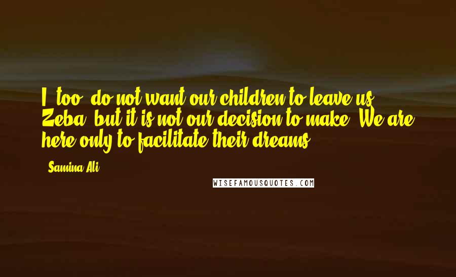 Samina Ali Quotes: I, too, do not want our children to leave us, Zeba, but it is not our decision to make. We are here only to facilitate their dreams.