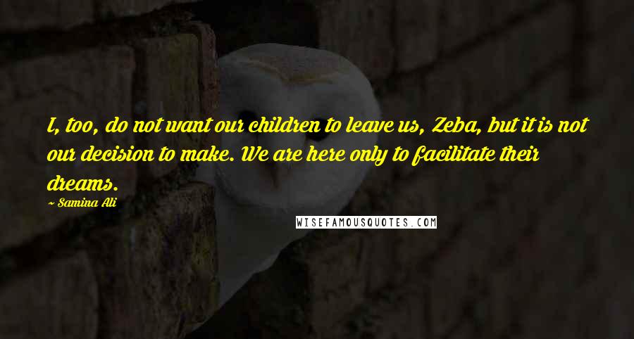 Samina Ali Quotes: I, too, do not want our children to leave us, Zeba, but it is not our decision to make. We are here only to facilitate their dreams.