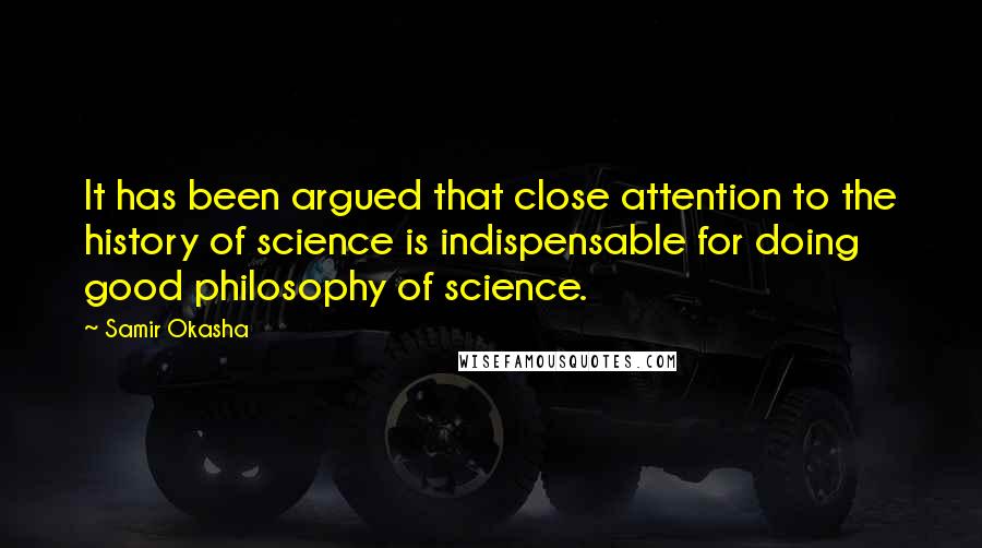 Samir Okasha Quotes: It has been argued that close attention to the history of science is indispensable for doing good philosophy of science.