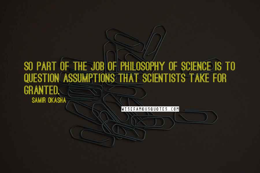 Samir Okasha Quotes: So part of the job of philosophy of science is to question assumptions that scientists take for granted.