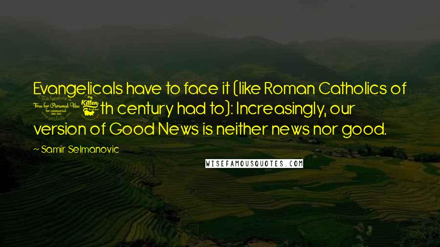 Samir Selmanovic Quotes: Evangelicals have to face it (like Roman Catholics of 16th century had to): Increasingly, our version of Good News is neither news nor good.