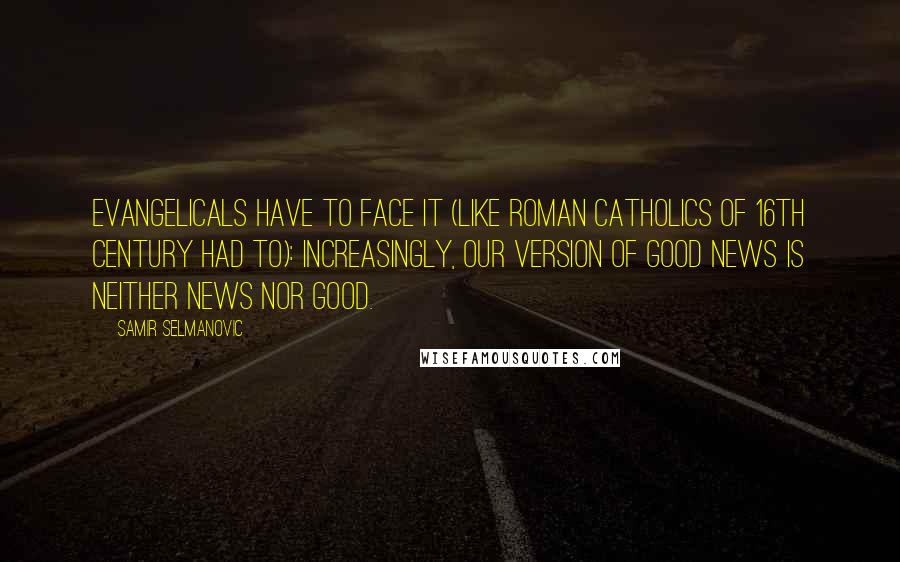 Samir Selmanovic Quotes: Evangelicals have to face it (like Roman Catholics of 16th century had to): Increasingly, our version of Good News is neither news nor good.