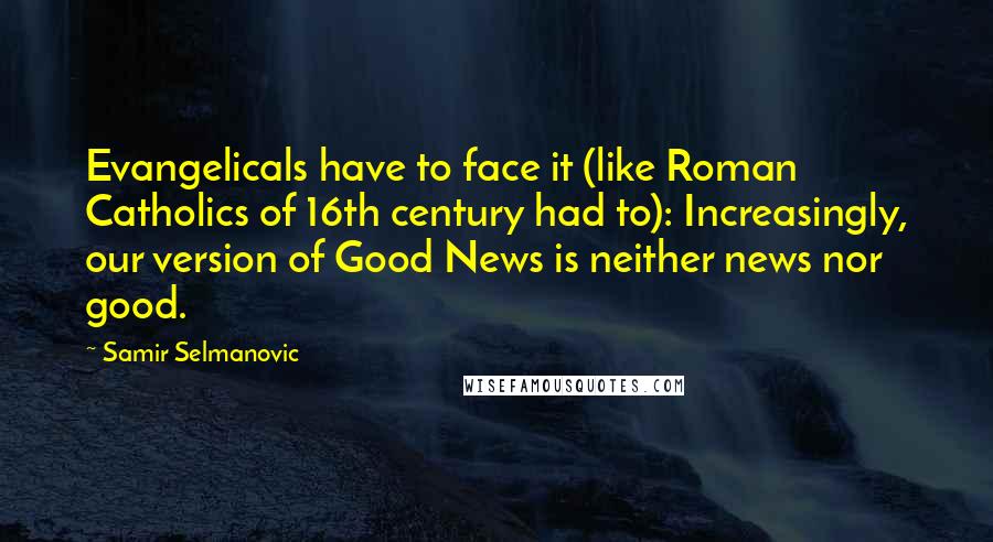 Samir Selmanovic Quotes: Evangelicals have to face it (like Roman Catholics of 16th century had to): Increasingly, our version of Good News is neither news nor good.