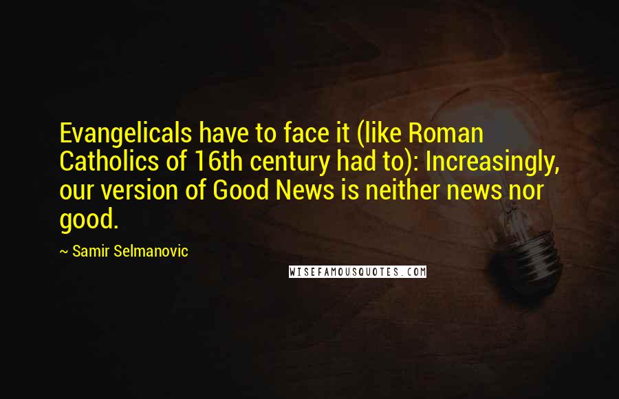 Samir Selmanovic Quotes: Evangelicals have to face it (like Roman Catholics of 16th century had to): Increasingly, our version of Good News is neither news nor good.