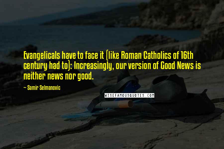 Samir Selmanovic Quotes: Evangelicals have to face it (like Roman Catholics of 16th century had to): Increasingly, our version of Good News is neither news nor good.