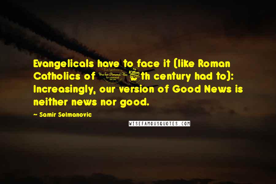 Samir Selmanovic Quotes: Evangelicals have to face it (like Roman Catholics of 16th century had to): Increasingly, our version of Good News is neither news nor good.