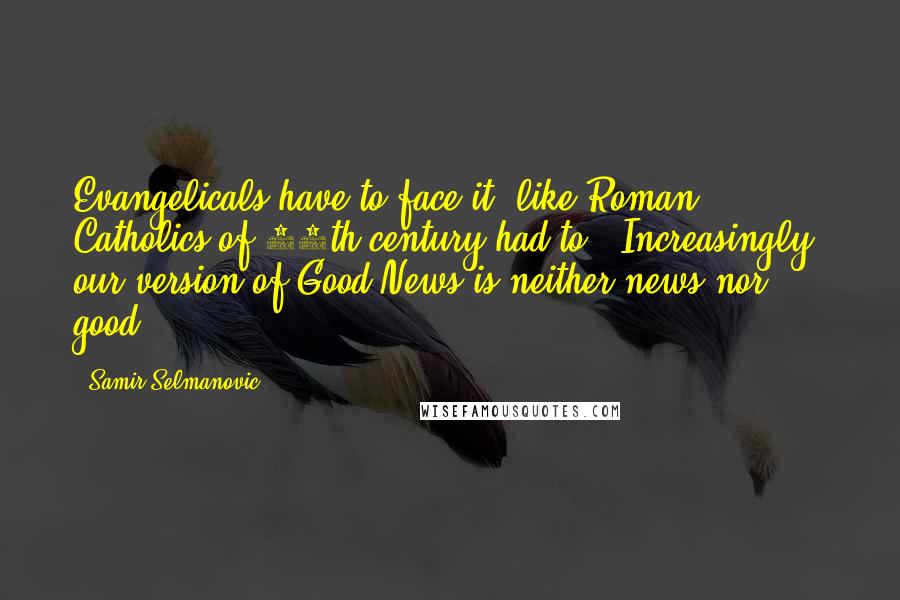 Samir Selmanovic Quotes: Evangelicals have to face it (like Roman Catholics of 16th century had to): Increasingly, our version of Good News is neither news nor good.