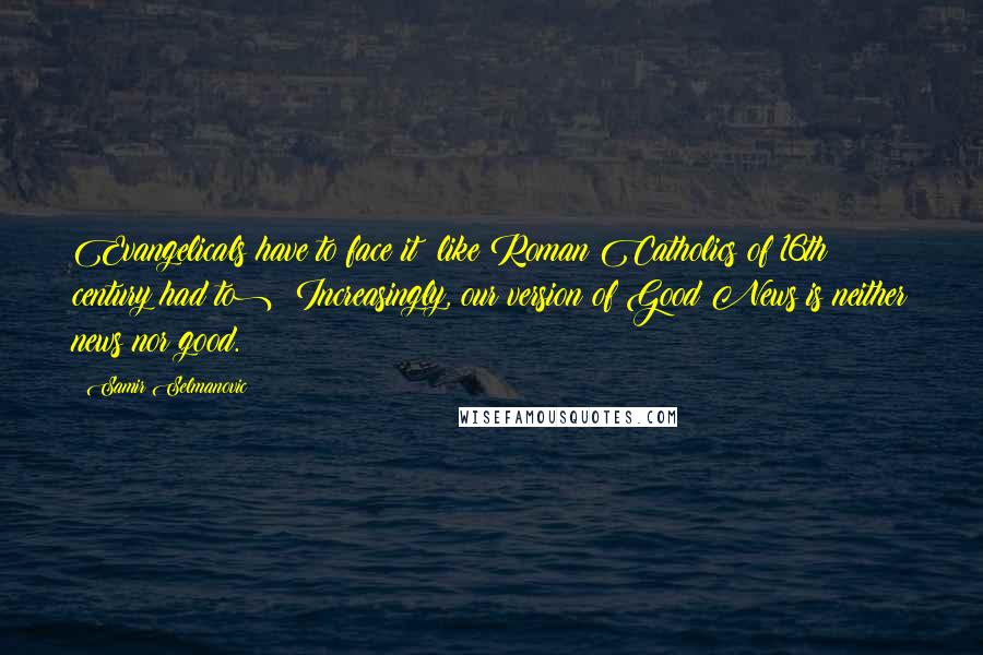 Samir Selmanovic Quotes: Evangelicals have to face it (like Roman Catholics of 16th century had to): Increasingly, our version of Good News is neither news nor good.