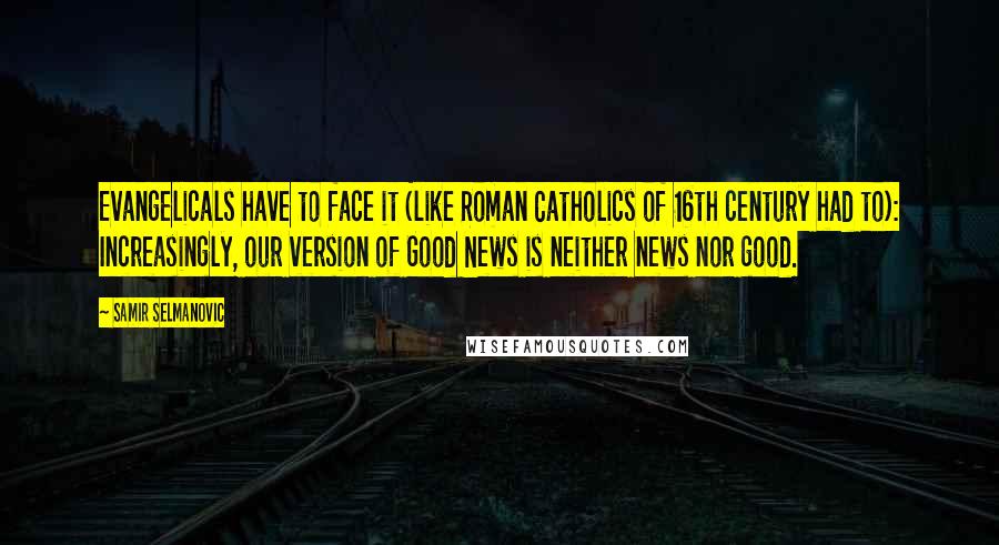 Samir Selmanovic Quotes: Evangelicals have to face it (like Roman Catholics of 16th century had to): Increasingly, our version of Good News is neither news nor good.