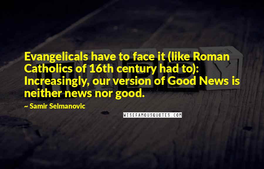 Samir Selmanovic Quotes: Evangelicals have to face it (like Roman Catholics of 16th century had to): Increasingly, our version of Good News is neither news nor good.