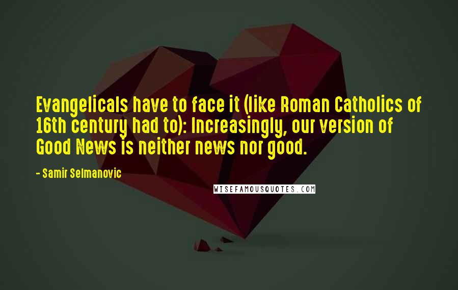 Samir Selmanovic Quotes: Evangelicals have to face it (like Roman Catholics of 16th century had to): Increasingly, our version of Good News is neither news nor good.