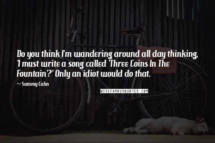 Sammy Cahn Quotes: Do you think I'm wandering around all day thinking, 'I must write a song called 'Three Coins In The Fountain'?' Only an idiot would do that.