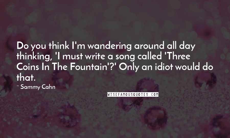 Sammy Cahn Quotes: Do you think I'm wandering around all day thinking, 'I must write a song called 'Three Coins In The Fountain'?' Only an idiot would do that.