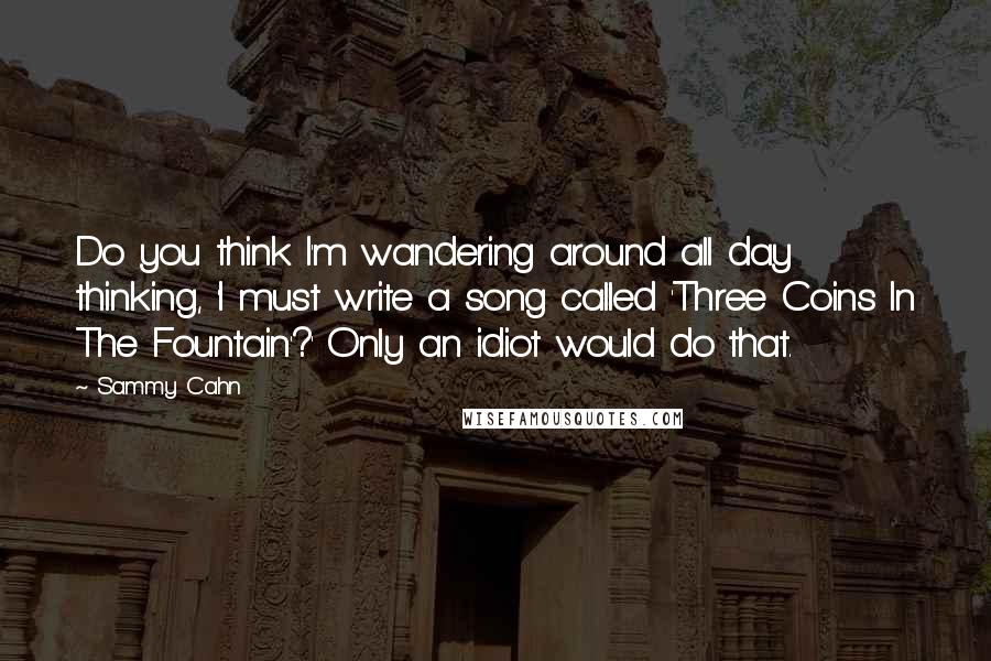 Sammy Cahn Quotes: Do you think I'm wandering around all day thinking, 'I must write a song called 'Three Coins In The Fountain'?' Only an idiot would do that.