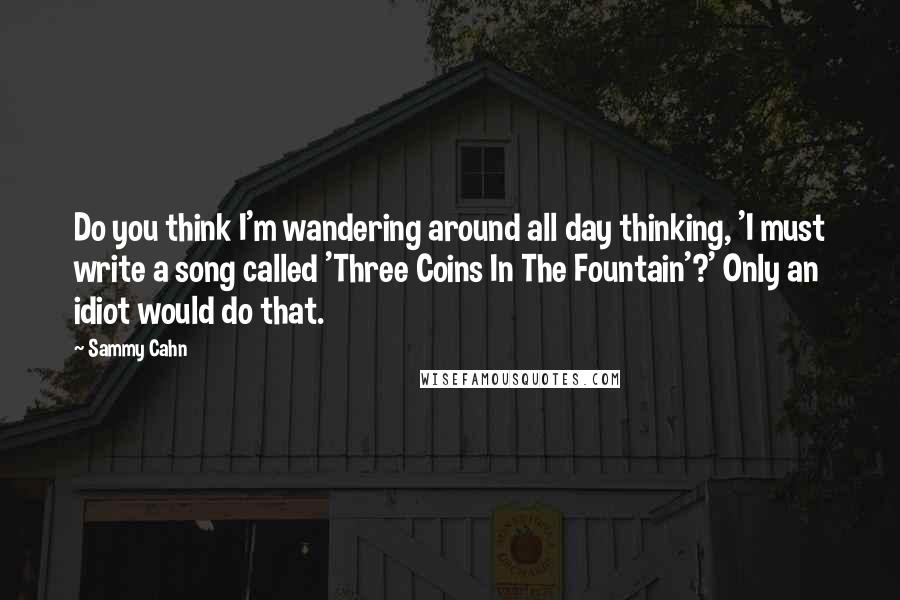 Sammy Cahn Quotes: Do you think I'm wandering around all day thinking, 'I must write a song called 'Three Coins In The Fountain'?' Only an idiot would do that.