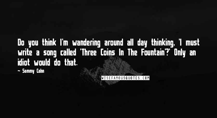 Sammy Cahn Quotes: Do you think I'm wandering around all day thinking, 'I must write a song called 'Three Coins In The Fountain'?' Only an idiot would do that.