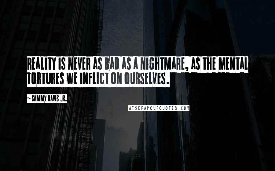 Sammy Davis Jr. Quotes: Reality is never as bad as a nightmare, as the mental tortures we inflict on ourselves.