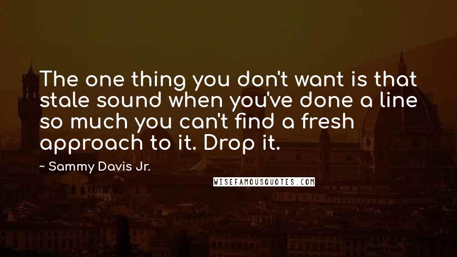 Sammy Davis Jr. Quotes: The one thing you don't want is that stale sound when you've done a line so much you can't find a fresh approach to it. Drop it.