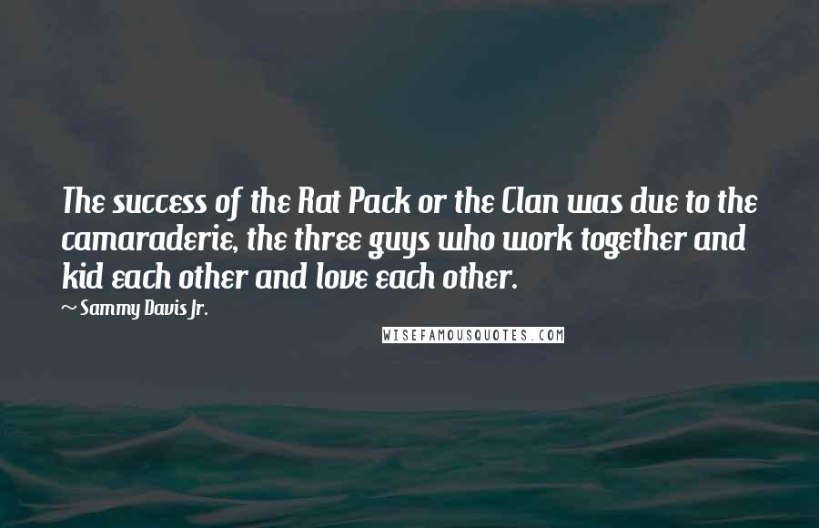 Sammy Davis Jr. Quotes: The success of the Rat Pack or the Clan was due to the camaraderie, the three guys who work together and kid each other and love each other.