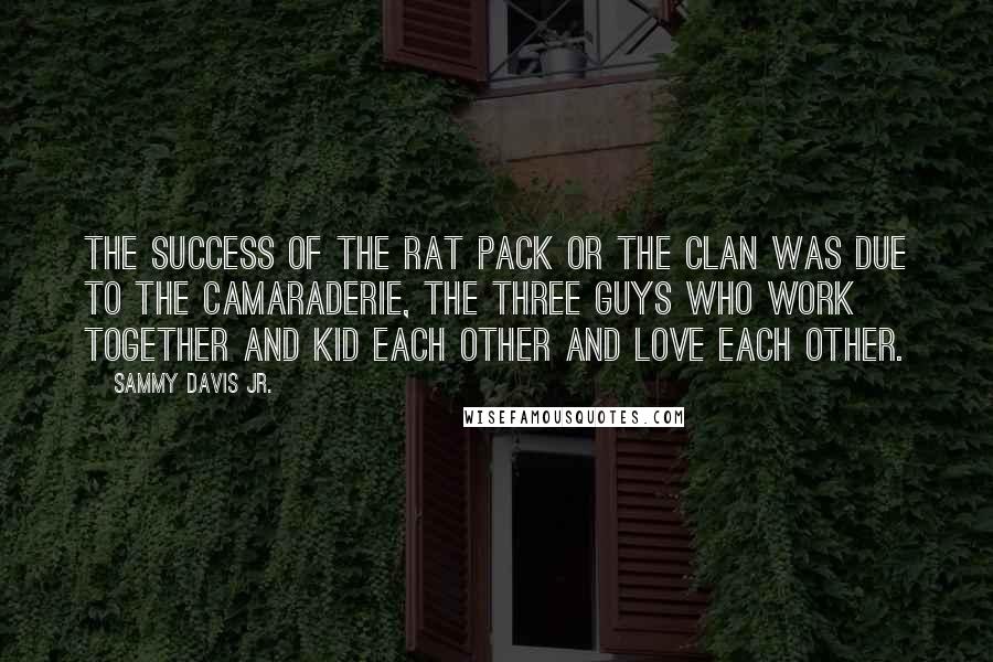 Sammy Davis Jr. Quotes: The success of the Rat Pack or the Clan was due to the camaraderie, the three guys who work together and kid each other and love each other.