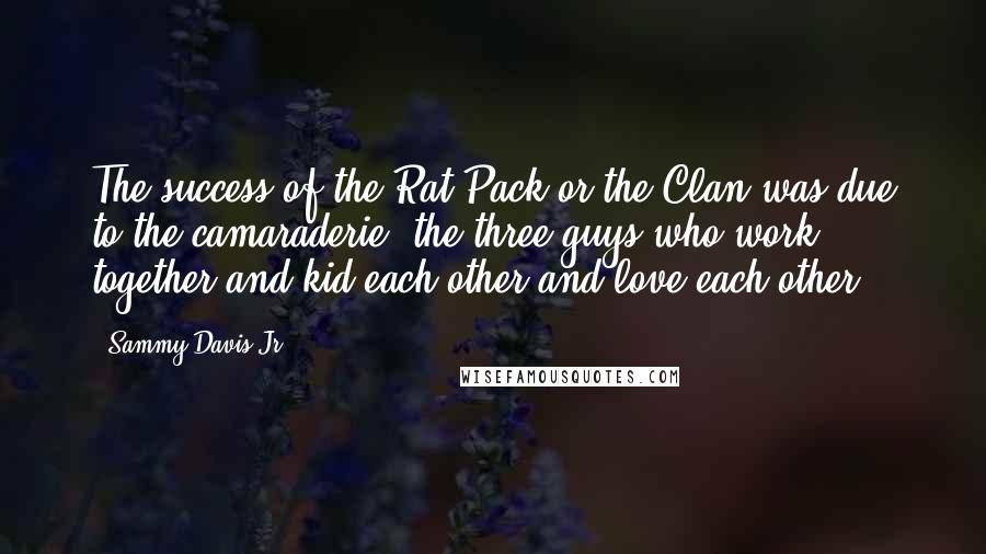 Sammy Davis Jr. Quotes: The success of the Rat Pack or the Clan was due to the camaraderie, the three guys who work together and kid each other and love each other.