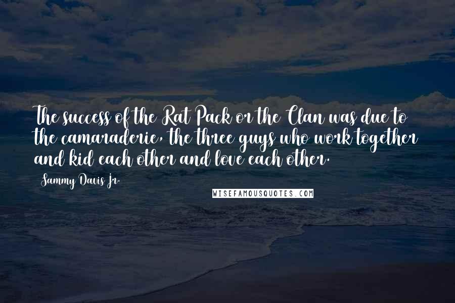 Sammy Davis Jr. Quotes: The success of the Rat Pack or the Clan was due to the camaraderie, the three guys who work together and kid each other and love each other.