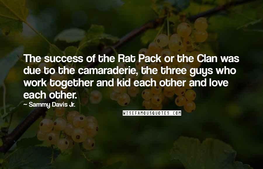 Sammy Davis Jr. Quotes: The success of the Rat Pack or the Clan was due to the camaraderie, the three guys who work together and kid each other and love each other.