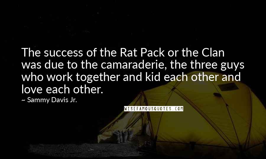 Sammy Davis Jr. Quotes: The success of the Rat Pack or the Clan was due to the camaraderie, the three guys who work together and kid each other and love each other.