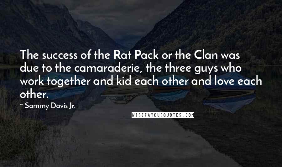 Sammy Davis Jr. Quotes: The success of the Rat Pack or the Clan was due to the camaraderie, the three guys who work together and kid each other and love each other.
