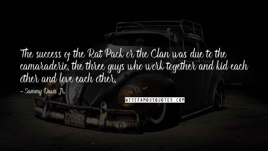 Sammy Davis Jr. Quotes: The success of the Rat Pack or the Clan was due to the camaraderie, the three guys who work together and kid each other and love each other.