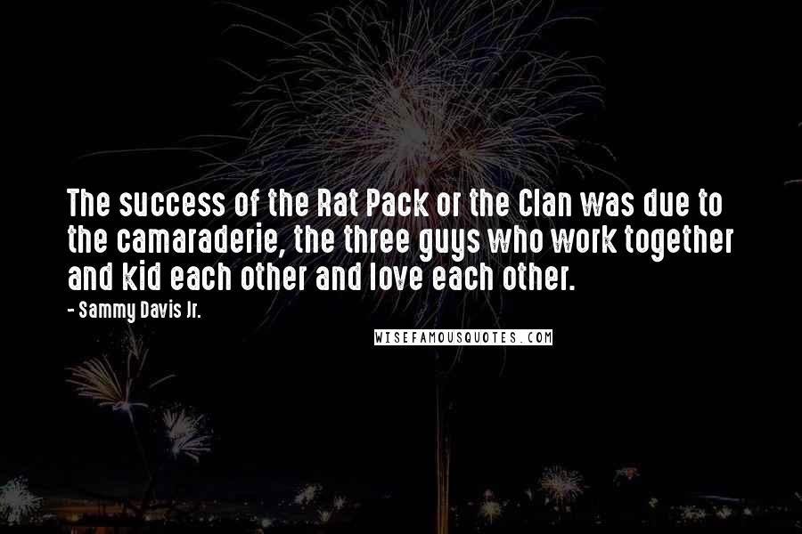 Sammy Davis Jr. Quotes: The success of the Rat Pack or the Clan was due to the camaraderie, the three guys who work together and kid each other and love each other.