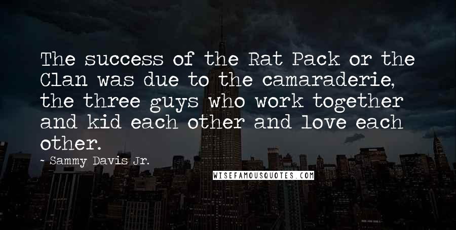 Sammy Davis Jr. Quotes: The success of the Rat Pack or the Clan was due to the camaraderie, the three guys who work together and kid each other and love each other.