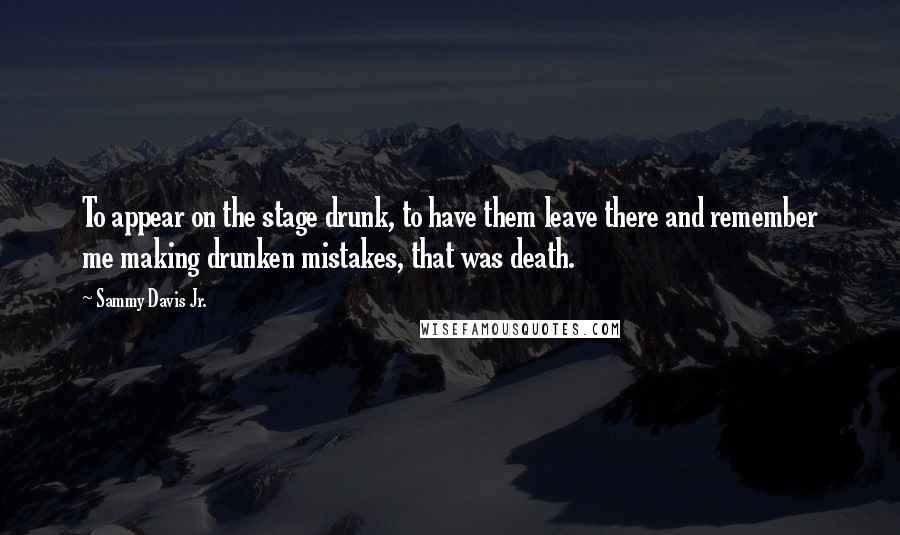 Sammy Davis Jr. Quotes: To appear on the stage drunk, to have them leave there and remember me making drunken mistakes, that was death.