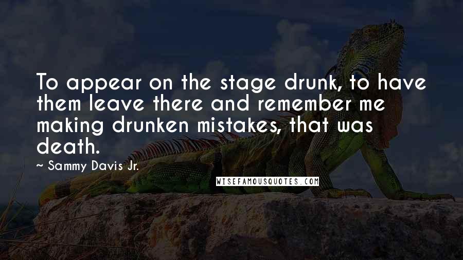 Sammy Davis Jr. Quotes: To appear on the stage drunk, to have them leave there and remember me making drunken mistakes, that was death.