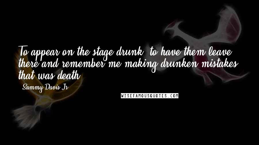 Sammy Davis Jr. Quotes: To appear on the stage drunk, to have them leave there and remember me making drunken mistakes, that was death.